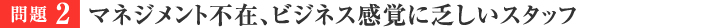 問題2　マネジメント不在、ビジネス感覚に乏しいスタッフ